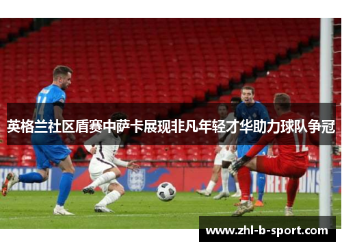 英格兰社区盾赛中萨卡展现非凡年轻才华助力球队争冠 英格兰社区盾赛中萨卡展现非凡年轻才华助力球队争冠