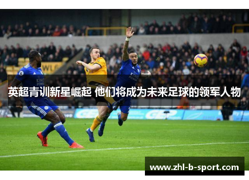 英超青训新星崛起 他们将成为未来足球的领军人物 英超青训新星崛起 他们将成为未来足球的领军人物