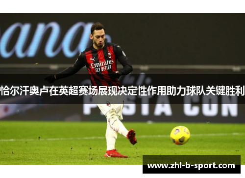 恰尔汗奥卢在英超赛场展现决定性作用助力球队关键胜利