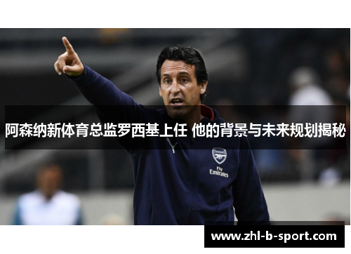 阿森纳新体育总监罗西基上任 他的背景与未来规划揭秘